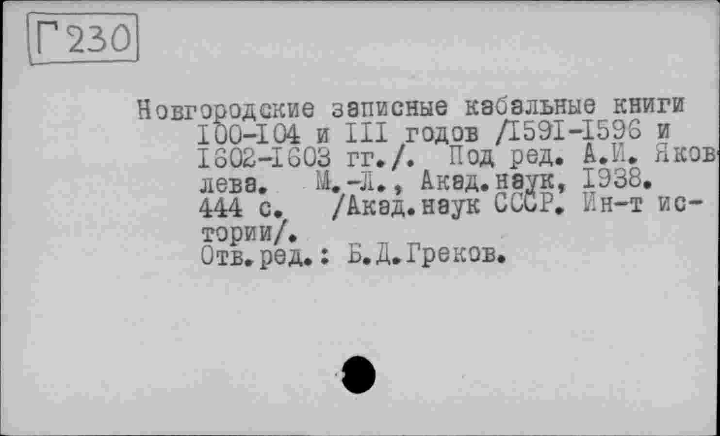 ﻿230
Новгородские записные кабальные книги 100-104 и III годов Д591-1596 и 1802-1603 гг./. Под ред. А.И. Яков лева. . М.-Л., Акад, наук, 1938. 444 с. /Акад.наук СССР. Ин-т истории/.
Отв.ред. : Б.Д.Греков.